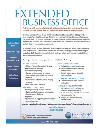 Extended
Business office
Contact us to find out how we can improve your organization’s financial performance.
sales@ht-llc.com
800-228-0647
Increase Cash
Flow
Reduce AR Days
Improve
Revenue Cycle
Create Efficient
Processes
Utilize New
Technology
Centrally located in Plano, Texas, HealthTech’s Extended Business Office (EBO) provides a
wide range of services to maximize efficiency and optimize billing and Accounts Receivable
(AR) collections. Our team is comprised of patient financial professionals who have extensive
experience in business office operations, government and commercial insurance and hospital
and physician revenue cycle management.
In addition, HealthTech has developed first-of-its-kind software that drives superior revenue
cycle performance. Our collection of softwares and web-based applications are an integral
part of our EBO. By utilizing these high-tech tools, we collect cash with increased efficiency
and improved data quality.
Our range of services include, but are not limited to the following:
www.ht-llc.com
®
HealthTech is a gold-level sponsor of the
National Rural Health Association
Partnering with community hospitals and physician practices to improve financial
strength through people, process and cutting-edge revenue cycle software.
Billing Services
• Billing - Primary, Secondary, Tertiary
• Resubmission of claims
• Claims review/editing
• Review for incomplete or missing
information, potential errors, missed
revenue
• Information, potential errors, missing
revenue
• Electronic claims statusing
Insurance Collections
• Timely follow-up on aged accounts
• Systematic follow-up and prioritization
• Resubmission of claims
• Appeals
• Submission of supporting documents for
prompt payment
Insurance Verification
• Verify patient insurance coverage
• Obtain precertifications/required
authorizations
• Consult patient about financial
responsibilities
Retroactive Medicaid Eligibility
• Claim submission upon eligibility
notification
Revenue Recovery Projects
• Retrospective review of data for
potential revenue recoveries
• Re-bill for missing procedures, implants,
high drug costs, etc.
• Identify process improvement
opportunities
 