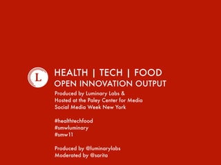 HEALTH | TECH | FOOD
AN OPEN INNOVATION EXERCISE
Produced by Luminary Labs &
Hosted at the Paley Center for Media
Social Media Week New York

#healthtechfood
#smwluminary
#smw11

Produced by @luminarylabs
Moderated by @sarita
 