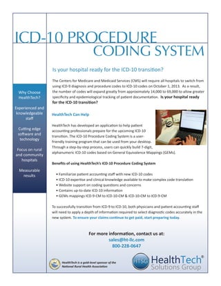 The Centers for Medicare and Medicaid Services (CMS) will require all hospitals to switch from
using ICD-9 diagnosis and procedure codes to ICD-10 codes on October 1, 2013. As a result,
the number of codes will expand greatly from approximately 14,000 to 69,000 to allow greater
specificity and epidemiological tracking of patient documentation. Is your hospital ready
for the ICD-10 transition?
CODING SYSTEM
ICD-10 PROCEDURE
For more information, contact us at:
sales@ht-llc.com
800-228-0647
Why Choose
HealthTech?
Experienced and
knowledgeable
staff
Cutting edge
software and
technology
Focus on rural
and community
hospitals
Measurable
results
HealthTech Can Help
HealthTech has developed an application to help patient
accounting professionals prepare for the upcoming ICD-10
transition. The ICD-10 Procedure Coding System is a user-
friendly training program that can be used from your desktop.
Through a step-by-step process, users can quickly build 7-digit,
alphanumeric ICD-10 codes based on General Equivalence Mappings (GEMs).
Benefits of using HealthTech’s ICD-10 Procedure Coding System
• Familiarize patient accounting staff with new ICD-10 codes
• ICD-10 expertise and clinical knowledge available to make complex code translation
• Website support on coding questions and concerns
• Contains up-to-date ICD-10 information
• GEMs mappings ICD-9-CM to ICD-10-CM & ICD-10-CM to ICD-9-CM
To successfully transition from ICD-9 to ICD-10, both physicians and patient accounting staff
will need to apply a depth of information required to select diagnostic codes accurately in the
new system. To ensure your claims continue to get paid, start preparing today.
Is your hospital ready for the ICD-10 transition?
®
HealthTech is a gold-level sponsor of the
National Rural Health Association
 