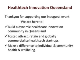 Healthtech Innovation Queensland 
Thankyou for supporting our inaugural event 
We are here to: 
Build a dynamic healthcare innovation 
community in Queensland 
Foster, attract, retain and globally 
commercialise healthtech start-ups 
Make a difference to individual & community 
health & wellbeing 
 