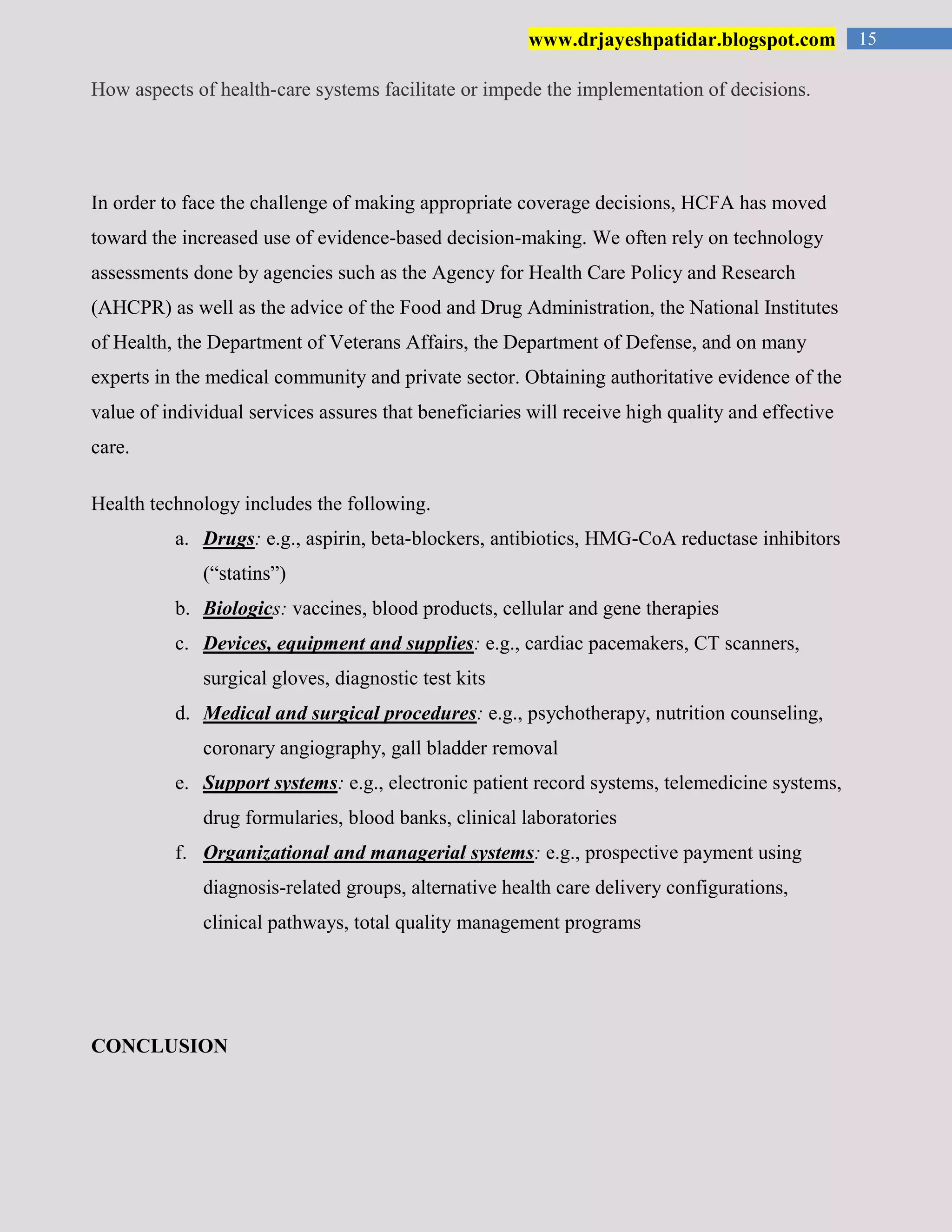 15www.drjayeshpatidar.blogspot.com
How aspects of health-care systems facilitate or impede the implementation of decisions.
In order to face the challenge of making appropriate coverage decisions, HCFA has moved
toward the increased use of evidence-based decision-making. We often rely on technology
assessments done by agencies such as the Agency for Health Care Policy and Research
(AHCPR) as well as the advice of the Food and Drug Administration, the National Institutes
of Health, the Department of Veterans Affairs, the Department of Defense, and on many
experts in the medical community and private sector. Obtaining authoritative evidence of the
value of individual services assures that beneficiaries will receive high quality and effective
care.
Health technology includes the following.
a. Drugs: e.g., aspirin, beta-blockers, antibiotics, HMG-CoA reductase inhibitors
(“statins”)
b. Biologics: vaccines, blood products, cellular and gene therapies
c. Devices, equipment and supplies: e.g., cardiac pacemakers, CT scanners,
surgical gloves, diagnostic test kits
d. Medical and surgical procedures: e.g., psychotherapy, nutrition counseling,
coronary angiography, gall bladder removal
e. Support systems: e.g., electronic patient record systems, telemedicine systems,
drug formularies, blood banks, clinical laboratories
f. Organizational and managerial systems: e.g., prospective payment using
diagnosis-related groups, alternative health care delivery configurations,
clinical pathways, total quality management programs
CONCLUSION
 