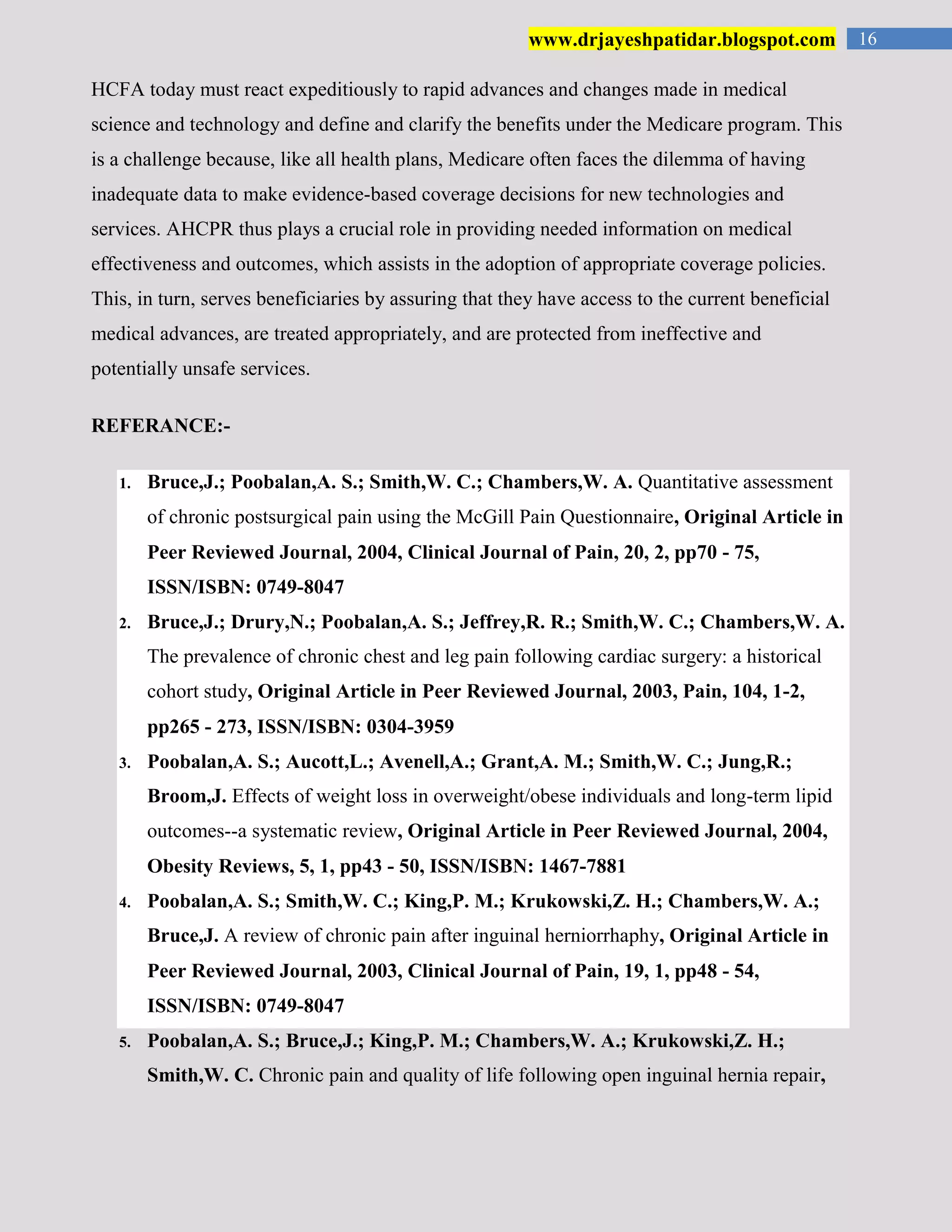 16www.drjayeshpatidar.blogspot.com
HCFA today must react expeditiously to rapid advances and changes made in medical
science and technology and define and clarify the benefits under the Medicare program. This
is a challenge because, like all health plans, Medicare often faces the dilemma of having
inadequate data to make evidence-based coverage decisions for new technologies and
services. AHCPR thus plays a crucial role in providing needed information on medical
effectiveness and outcomes, which assists in the adoption of appropriate coverage policies.
This, in turn, serves beneficiaries by assuring that they have access to the current beneficial
medical advances, are treated appropriately, and are protected from ineffective and
potentially unsafe services.
REFERANCE:-
1. Bruce,J.; Poobalan,A. S.; Smith,W. C.; Chambers,W. A. Quantitative assessment
of chronic postsurgical pain using the McGill Pain Questionnaire, Original Article in
Peer Reviewed Journal, 2004, Clinical Journal of Pain, 20, 2, pp70 - 75,
ISSN/ISBN: 0749-8047
2. Bruce,J.; Drury,N.; Poobalan,A. S.; Jeffrey,R. R.; Smith,W. C.; Chambers,W. A.
The prevalence of chronic chest and leg pain following cardiac surgery: a historical
cohort study, Original Article in Peer Reviewed Journal, 2003, Pain, 104, 1-2,
pp265 - 273, ISSN/ISBN: 0304-3959
3. Poobalan,A. S.; Aucott,L.; Avenell,A.; Grant,A. M.; Smith,W. C.; Jung,R.;
Broom,J. Effects of weight loss in overweight/obese individuals and long-term lipid
outcomes--a systematic review, Original Article in Peer Reviewed Journal, 2004,
Obesity Reviews, 5, 1, pp43 - 50, ISSN/ISBN: 1467-7881
4. Poobalan,A. S.; Smith,W. C.; King,P. M.; Krukowski,Z. H.; Chambers,W. A.;
Bruce,J. A review of chronic pain after inguinal herniorrhaphy, Original Article in
Peer Reviewed Journal, 2003, Clinical Journal of Pain, 19, 1, pp48 - 54,
ISSN/ISBN: 0749-8047
5. Poobalan,A. S.; Bruce,J.; King,P. M.; Chambers,W. A.; Krukowski,Z. H.;
Smith,W. C. Chronic pain and quality of life following open inguinal hernia repair,
 