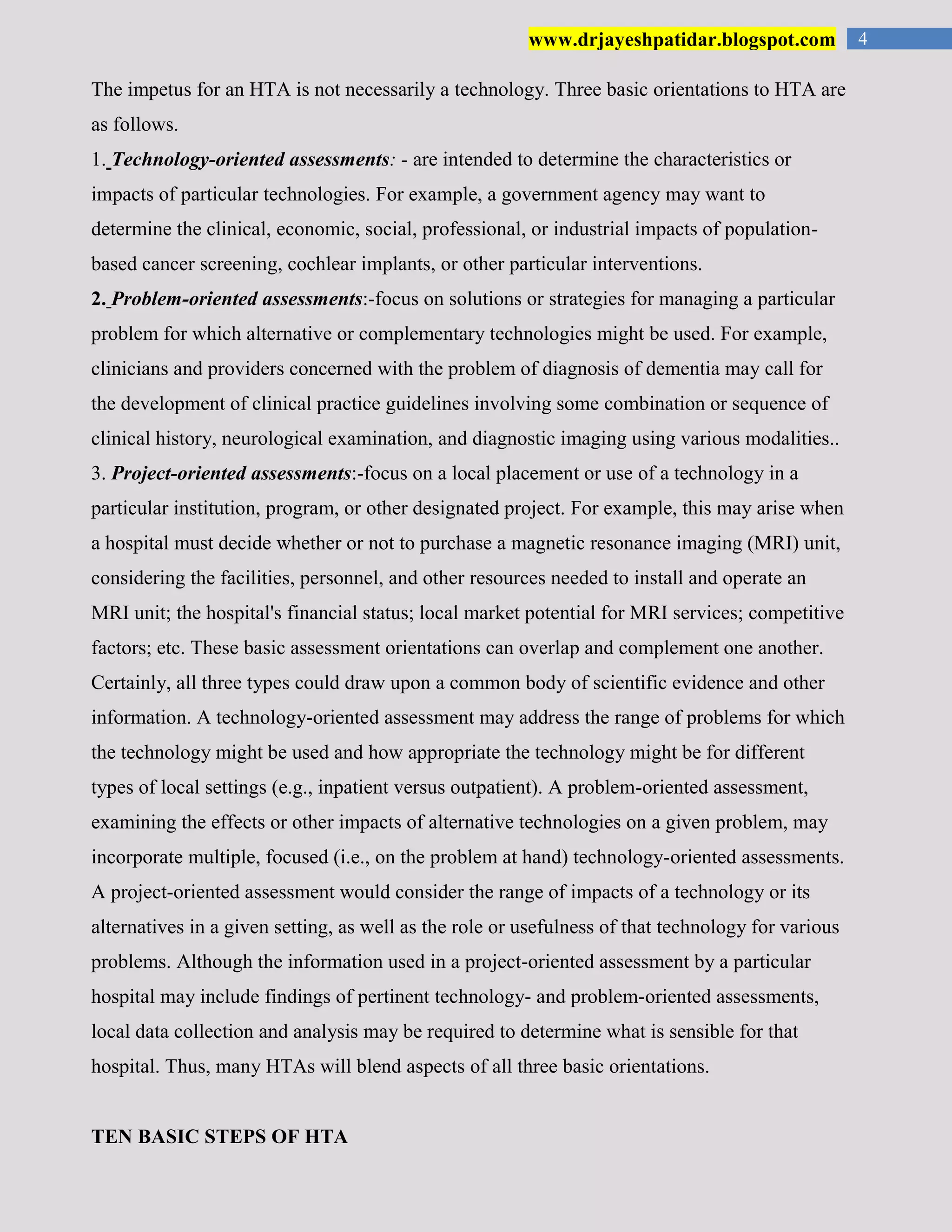 4www.drjayeshpatidar.blogspot.com
The impetus for an HTA is not necessarily a technology. Three basic orientations to HTA are
as follows.
1. Technology-oriented assessments: - are intended to determine the characteristics or
impacts of particular technologies. For example, a government agency may want to
determine the clinical, economic, social, professional, or industrial impacts of population-
based cancer screening, cochlear implants, or other particular interventions.
2. Problem-oriented assessments:-focus on solutions or strategies for managing a particular
problem for which alternative or complementary technologies might be used. For example,
clinicians and providers concerned with the problem of diagnosis of dementia may call for
the development of clinical practice guidelines involving some combination or sequence of
clinical history, neurological examination, and diagnostic imaging using various modalities..
3. Project-oriented assessments:-focus on a local placement or use of a technology in a
particular institution, program, or other designated project. For example, this may arise when
a hospital must decide whether or not to purchase a magnetic resonance imaging (MRI) unit,
considering the facilities, personnel, and other resources needed to install and operate an
MRI unit; the hospital's financial status; local market potential for MRI services; competitive
factors; etc. These basic assessment orientations can overlap and complement one another.
Certainly, all three types could draw upon a common body of scientific evidence and other
information. A technology-oriented assessment may address the range of problems for which
the technology might be used and how appropriate the technology might be for different
types of local settings (e.g., inpatient versus outpatient). A problem-oriented assessment,
examining the effects or other impacts of alternative technologies on a given problem, may
incorporate multiple, focused (i.e., on the problem at hand) technology-oriented assessments.
A project-oriented assessment would consider the range of impacts of a technology or its
alternatives in a given setting, as well as the role or usefulness of that technology for various
problems. Although the information used in a project-oriented assessment by a particular
hospital may include findings of pertinent technology- and problem-oriented assessments,
local data collection and analysis may be required to determine what is sensible for that
hospital. Thus, many HTAs will blend aspects of all three basic orientations.
TEN BASIC STEPS OF HTA
 