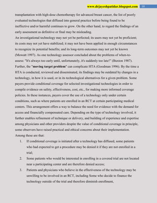 10www.drjayeshpatidar.blogspot.com
transplantation with high-dose chemotherapy for advanced breast cancer, the list of poorly
evaluated technologies that diffused into general practice before being found to be
ineffective and/or harmful continues to grow. On the other hand, to regard the findings of an
early assessment as definitive or final may be misleading.
An investigational technology may not yet be perfected; its users may not yet be proficient;
its costs may not yet have stabilized; it may not have been applied in enough circumstances
to recognize its potential benefits; and its long-term outcomes may not yet be known
(Mowatt 1997). As one technology assessor concluded about the problems of when-to-
assess: "It's always too early until, unfortunately, it's suddenly too late!” (Buxton 1987).
Further, the "moving target problem" can complicate HTA (Goodman 1996). By the time a
HTA is conducted, reviewed and disseminated, its findings may be outdated by changes in a
technology, in how it is used, or in its technological alternatives for a given problem. Some
payers provide conditional coverage for selected investigational technologies in order to
compile evidence on safety, effectiveness, cost, etc., for making more informed coverage
policies. In these instances, payers cover the use of a technology only under certain
conditions, such as where patients are enrolled in an RCT at certain participating medical
centers. This arrangement offers a way to balance the need for evidence with the demand for
access and financially compensated care. Depending on the type of technology involved, it
further enables refinement of technique or delivery, and building of experience and expertise
among physicians and other providers despite the value of conditional coverage in principle,
some observers have raised practical and ethical concerns about their implementation.
Among these are that:
1. If conditional coverage is initiated after a technology has diffused, some patients
who had expected to get a procedure may be denied it if they are not enrolled in a
trial;
2. Some patients who would be interested in enrolling in a covered trial are not located
near a participating center and are therefore denied access;
3. Patients and physicians who believe in the effectiveness of the technology may be
unwilling to be involved in an RCT, including Some who decide to finance the
technology outside of the trial and therefore diminish enrollment,
 