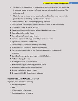 11www.drjayeshpatidar.blogspot.com
4. The indications for using the technology in the conditional coverage trial may be too
broad or too narrow to properly reflect the potential safety and effectiveness of the
technology; and
5. The technology continues to evolve during the conditional coverage process, to the
point where the trial findings are of diminished relevance
 Diethylstilbestrol (DES) to improve pregnancy outcomes
 Electronic fetal monitoring during labor without access to fetal scalp sampling
 Episiotomy (routine or liberal) for birth
 Extra cranial-intracranial bypass to reduce risk of ischemic stroke
 Gastric bubble for morbid obesity
 Gastric freezing for peptic ulcer disease
 Hormone replacement therapy for healthy menopausal women
 Hydrolyzing for chronic heart failure
 Intermittent positive pressure breathing monitoring
 Mammary artery legation for coronary artery disease
 Optic nerve decompression surgery for nonarteritic anterior ischemic optic
neuropathy
 Quinidine for suppressing recurrences of atrial fibrillation
 Radiation therapy for acne
 Sleeping face down for healthy babies
 Supplemental oxygen for healthy premature babies
 Thalidomide for sedation in pregnant women
 Thymic irradiation in healthy children
 Triparanol (MER-29) for cholesterol reduction
PROPERTIES AND IMPACTS ASSESSED
In general, these include the following.
 Technical properties
 Safety
 Efficacy and/or effectiveness
 Economic attributes or impacts
 