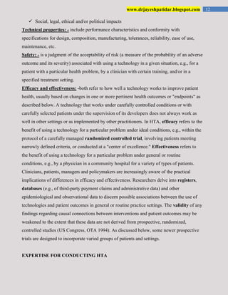 12www.drjayeshpatidar.blogspot.com
 Social, legal, ethical and/or political impacts
Technical properties: - include performance characteristics and conformity with
specifications for design, composition, manufacturing, tolerances, reliability, ease of use,
maintenance, etc.
Safety: - is a judgment of the acceptability of risk (a measure of the probability of an adverse
outcome and its severity) associated with using a technology in a given situation, e.g., for a
patient with a particular health problem, by a clinician with certain training, and/or in a
specified treatment setting.
Efficacy and effectiveness: -both refer to how well a technology works to improve patient
health, usually based on changes in one or more pertinent health outcomes or "endpoints" as
described below. A technology that works under carefully controlled conditions or with
carefully selected patients under the supervision of its developers does not always work as
well in other settings or as implemented by other practitioners. In HTA, efficacy refers to the
benefit of using a technology for a particular problem under ideal conditions, e.g., within the
protocol of a carefully managed randomized controlled trial, involving patients meeting
narrowly defined criteria, or conducted at a "center of excellence." Effectiveness refers to
the benefit of using a technology for a particular problem under general or routine
conditions, e.g., by a physician in a community hospital for a variety of types of patients.
Clinicians, patients, managers and policymakers are increasingly aware of the practical
implications of differences in efficacy and effectiveness. Researchers delve into registers,
databases (e.g., of third-party payment claims and administrative data) and other
epidemiological and observational data to discern possible associations between the use of
technologies and patient outcomes in general or routine practice settings. The validity of any
findings regarding causal connections between interventions and patient outcomes may be
weakened to the extent that these data are not derived from prospective, randomized,
controlled studies (US Congress, OTA 1994). As discussed below, some newer prospective
trials are designed to incorporate varied groups of patients and settings.
EXPERTISE FOR CONDUCTING HTA
 