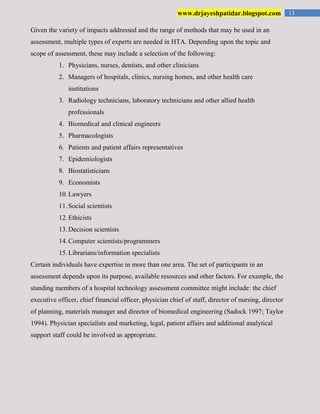 13www.drjayeshpatidar.blogspot.com
Given the variety of impacts addressed and the range of methods that may be used in an
assessment, multiple types of experts are needed in HTA. Depending upon the topic and
scope of assessment, these may include a selection of the following:
1. Physicians, nurses, dentists, and other clinicians
2. Managers of hospitals, clinics, nursing homes, and other health care
institutions
3. Radiology technicians, laboratory technicians and other allied health
professionals
4. Biomedical and clinical engineers
5. Pharmacologists
6. Patients and patient affairs representatives
7. Epidemiologists
8. Biostatisticians
9. Economists
10.Lawyers
11.Social scientists
12.Ethicists
13.Decision scientists
14.Computer scientists/programmers
15.Librarians/information specialists
Certain individuals have expertise in more than one area. The set of participants in an
assessment depends upon its purpose, available resources and other factors. For example, the
standing members of a hospital technology assessment committee might include: the chief
executive officer, chief financial officer, physician chief of staff, director of nursing, director
of planning, materials manager and director of biomedical engineering (Sadock 1997; Taylor
1994). Physician specialists and marketing, legal, patient affairs and additional analytical
support staff could be involved as appropriate.
 