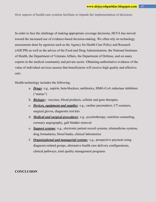 15www.drjayeshpatidar.blogspot.com
How aspects of health-care systems facilitate or impede the implementation of decisions.
In order to face the challenge of making appropriate coverage decisions, HCFA has moved
toward the increased use of evidence-based decision-making. We often rely on technology
assessments done by agencies such as the Agency for Health Care Policy and Research
(AHCPR) as well as the advice of the Food and Drug Administration, the National Institutes
of Health, the Department of Veterans Affairs, the Department of Defense, and on many
experts in the medical community and private sector. Obtaining authoritative evidence of the
value of individual services assures that beneficiaries will receive high quality and effective
care.
Health technology includes the following.
a. Drugs: e.g., aspirin, beta-blockers, antibiotics, HMG-CoA reductase inhibitors
(“statins”)
b. Biologics: vaccines, blood products, cellular and gene therapies
c. Devices, equipment and supplies: e.g., cardiac pacemakers, CT scanners,
surgical gloves, diagnostic test kits
d. Medical and surgical procedures: e.g., psychotherapy, nutrition counseling,
coronary angiography, gall bladder removal
e. Support systems: e.g., electronic patient record systems, telemedicine systems,
drug formularies, blood banks, clinical laboratories
f. Organizational and managerial systems: e.g., prospective payment using
diagnosis-related groups, alternative health care delivery configurations,
clinical pathways, total quality management programs
CONCLUSION
 