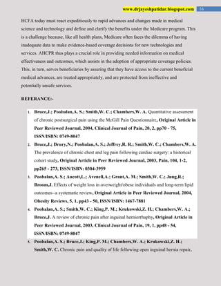 16www.drjayeshpatidar.blogspot.com
HCFA today must react expeditiously to rapid advances and changes made in medical
science and technology and define and clarify the benefits under the Medicare program. This
is a challenge because, like all health plans, Medicare often faces the dilemma of having
inadequate data to make evidence-based coverage decisions for new technologies and
services. AHCPR thus plays a crucial role in providing needed information on medical
effectiveness and outcomes, which assists in the adoption of appropriate coverage policies.
This, in turn, serves beneficiaries by assuring that they have access to the current beneficial
medical advances, are treated appropriately, and are protected from ineffective and
potentially unsafe services.
REFERANCE:-
1. Bruce,J.; Poobalan,A. S.; Smith,W. C.; Chambers,W. A. Quantitative assessment
of chronic postsurgical pain using the McGill Pain Questionnaire, Original Article in
Peer Reviewed Journal, 2004, Clinical Journal of Pain, 20, 2, pp70 - 75,
ISSN/ISBN: 0749-8047
2. Bruce,J.; Drury,N.; Poobalan,A. S.; Jeffrey,R. R.; Smith,W. C.; Chambers,W. A.
The prevalence of chronic chest and leg pain following cardiac surgery: a historical
cohort study, Original Article in Peer Reviewed Journal, 2003, Pain, 104, 1-2,
pp265 - 273, ISSN/ISBN: 0304-3959
3. Poobalan,A. S.; Aucott,L.; Avenell,A.; Grant,A. M.; Smith,W. C.; Jung,R.;
Broom,J. Effects of weight loss in overweight/obese individuals and long-term lipid
outcomes--a systematic review, Original Article in Peer Reviewed Journal, 2004,
Obesity Reviews, 5, 1, pp43 - 50, ISSN/ISBN: 1467-7881
4. Poobalan,A. S.; Smith,W. C.; King,P. M.; Krukowski,Z. H.; Chambers,W. A.;
Bruce,J. A review of chronic pain after inguinal herniorrhaphy, Original Article in
Peer Reviewed Journal, 2003, Clinical Journal of Pain, 19, 1, pp48 - 54,
ISSN/ISBN: 0749-8047
5. Poobalan,A. S.; Bruce,J.; King,P. M.; Chambers,W. A.; Krukowski,Z. H.;
Smith,W. C. Chronic pain and quality of life following open inguinal hernia repair,
 