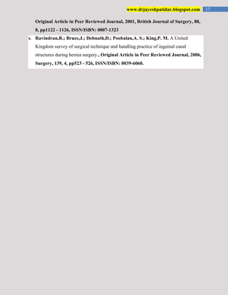 17www.drjayeshpatidar.blogspot.com
Original Article in Peer Reviewed Journal, 2001, British Journal of Surgery, 88,
8, pp1122 - 1126, ISSN/ISBN: 0007-1323
6. Ravindran,R.; Bruce,J.; Debnath,D.; Poobalan,A. S.; King,P. M. A United
Kingdom survey of surgical technique and handling practice of inguinal canal
structures during hernia surgery., Original Article in Peer Reviewed Journal, 2006,
Surgery, 139, 4, pp523 - 526, ISSN/ISBN: 0039-6060.
 