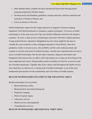 2www.drjayeshpatidar.blogspot.com
Help Member States complete the basic operational frameworks through project
proposals prepared by Member States;
Develop norms and standards, guidelines, training materials, reference materials and
estimation of burden of disease; and
Focus on diseases of the poor.
Health technologies range from the tongue depressor to magnetic resonance imaging
equipment, from blood transfusion to emergency surgical procedures. Yet access to health
technologies is at the same time one of the most distinct differences between rich and poor
countries - far more so than access to technologies associated with basic medical education.
Young medical doctors educated in Bangladesh may have been taught by the same or
virtually the same textbooks as their colleagues educated in Great Britain. After their
graduation, thanks to internet access, they probably read the same medical journals and
continue to read the same kind of medical literature. And the most important factor for this is
access to health technologies. But the preventive measures, diagnostic procedures and
therapeutic interventions they are able to offer their patients are a long way from being of the
same magnitude and variety. Strong health systems invariably rely heavily on access to and
use of health technologies. Together, they form a dense mesh throughout the health services
into which they are interwoven. A strong mesh of health technologies is one of the most
fundamental prerequisites for the sustainability and self-reliance of health systems.
HEALTH TECHNOLOGIES INCLUDES IN THE FOLLOWING AREAS
Health technologies are everywhere.
o Blood transfusion safety
o Blood products and related biologicals
o Diagnostic imaging
o District hospital surgery
o Laboratory services
o Medical devices and equipment
o Transplantation services
HEALTH TECHNOLOGIES ARE ESSENTIAL WHEN THEY:
 