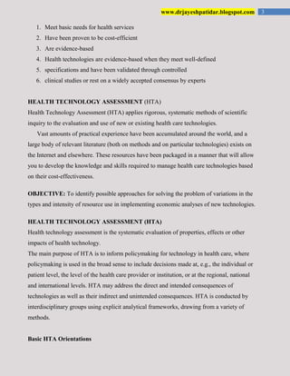 3www.drjayeshpatidar.blogspot.com
1. Meet basic needs for health services
2. Have been proven to be cost-efficient
3. Are evidence-based
4. Health technologies are evidence-based when they meet well-defined
5. specifications and have been validated through controlled
6. clinical studies or rest on a widely accepted consensus by experts
HEALTH TECHNOLOGY ASSESSMENT (HTA)
Health Technology Assessment (HTA) applies rigorous, systematic methods of scientific
inquiry to the evaluation and use of new or existing health care technologies.
Vast amounts of practical experience have been accumulated around the world, and a
large body of relevant literature (both on methods and on particular technologies) exists on
the Internet and elsewhere. These resources have been packaged in a manner that will allow
you to develop the knowledge and skills required to manage health care technologies based
on their cost-effectiveness.
OBJECTIVE: To identify possible approaches for solving the problem of variations in the
types and intensity of resource use in implementing economic analyses of new technologies.
HEALTH TECHNOLOGY ASSESSMENT (HTA)
Health technology assessment is the systematic evaluation of properties, effects or other
impacts of health technology.
The main purpose of HTA is to inform policymaking for technology in health care, where
policymaking is used in the broad sense to include decisions made at, e.g., the individual or
patient level, the level of the health care provider or institution, or at the regional, national
and international levels. HTA may address the direct and intended consequences of
technologies as well as their indirect and unintended consequences. HTA is conducted by
interdisciplinary groups using explicit analytical frameworks, drawing from a variety of
methods.
Basic HTA Orientations
 