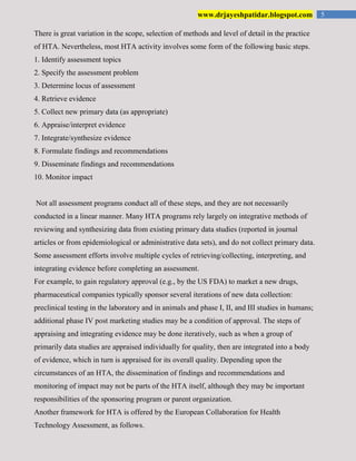 5www.drjayeshpatidar.blogspot.com
There is great variation in the scope, selection of methods and level of detail in the practice
of HTA. Nevertheless, most HTA activity involves some form of the following basic steps.
1. Identify assessment topics
2. Specify the assessment problem
3. Determine locus of assessment
4. Retrieve evidence
5. Collect new primary data (as appropriate)
6. Appraise/interpret evidence
7. Integrate/synthesize evidence
8. Formulate findings and recommendations
9. Disseminate findings and recommendations
10. Monitor impact
Not all assessment programs conduct all of these steps, and they are not necessarily
conducted in a linear manner. Many HTA programs rely largely on integrative methods of
reviewing and synthesizing data from existing primary data studies (reported in journal
articles or from epidemiological or administrative data sets), and do not collect primary data.
Some assessment efforts involve multiple cycles of retrieving/collecting, interpreting, and
integrating evidence before completing an assessment.
For example, to gain regulatory approval (e.g., by the US FDA) to market a new drugs,
pharmaceutical companies typically sponsor several iterations of new data collection:
preclinical testing in the laboratory and in animals and phase I, II, and III studies in humans;
additional phase IV post marketing studies may be a condition of approval. The steps of
appraising and integrating evidence may be done iteratively, such as when a group of
primarily data studies are appraised individually for quality, then are integrated into a body
of evidence, which in turn is appraised for its overall quality. Depending upon the
circumstances of an HTA, the dissemination of findings and recommendations and
monitoring of impact may not be parts of the HTA itself, although they may be important
responsibilities of the sponsoring program or parent organization.
Another framework for HTA is offered by the European Collaboration for Health
Technology Assessment, as follows.
 