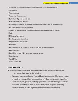 6www.drjayeshpatidar.blogspot.com
• Submission of an assessment request/identification of an assessment need
• Prioritization
• Commissioning
• Conducting the assessment
�Definition of policy question(s)
�Elaboration of HTA protocol
�Collecting background information/determination of the status of the technology
�Definition of the research questions
�Sources of data, appraisal of evidence, and synthesis of evidence for each of:
�Safety
�Efficacy/effectiveness
�Psychological, social, ethical
�Organizational, professional
�Economic
�Draft elaboration of discussion, conclusions, and recommendations
�External review
�Publishing of final HTA report and summary report
• Dissemination
• Use of HTA
• Update of the HTA
PURPOSES OF HTA
HTA can be used in many ways to advise or inform technology-related policy making.
a. Among these are to advise or inform:
1. Regulatory agencies such as the Food and Drug Administration (FDA) about whether
to permit the commercial use (e.g. marketing) of a drug, device or other technology
2. Health care payers, providers, and employers about whether technologies should be
included in health benefits plans or disease management programs, addressing
coverage (whether or not to pay) and reimbursement (how much to pay)
 