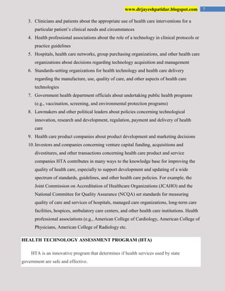 7www.drjayeshpatidar.blogspot.com
3. Clinicians and patients about the appropriate use of health care interventions for a
particular patient’s clinical needs and circumstances
4. Health professional associations about the role of a technology in clinical protocols or
practice guidelines
5. Hospitals, health care networks, group purchasing organizations, and other health care
organizations about decisions regarding technology acquisition and management
6. Standards-setting organizations for health technology and health care delivery
regarding the manufacture, use, quality of care, and other aspects of health care
technologies
7. Government health department officials about undertaking public health programs
(e.g., vaccination, screening, and environmental protection programs)
8. Lawmakers and other political leaders about policies concerning technological
innovation, research and development, regulation, payment and delivery of health
care
9. Health care product companies about product development and marketing decisions
10.Investors and companies concerning venture capital funding, acquisitions and
divestitures, and other transactions concerning health care product and service
companies HTA contributes in many ways to the knowledge base for improving the
quality of health care, especially to support development and updating of a wide
spectrum of standards, guidelines, and other health care policies. For example, the
Joint Commission on Accreditation of Healthcare Organizations (JCAHO) and the
National Committee for Quality Assurance (NCQA) set standards for measuring
quality of care and services of hospitals, managed care organizations, long-term care
facilities, hospices, ambulatory care centers, and other health care institutions. Health
professional associations (e.g., American College of Cardiology, American College of
Physicians, American College of Radiology etc.
HEALTH TECHNOLOGY ASSESSMENT PROGRAM (HTA)
HTA is an innovative program that determines if health services used by state
government are safe and effective.
 