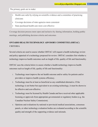 8www.drjayeshpatidar.blogspot.com
The primary goals are to make:
 Health care safer by relying on scientific evidence and a committee of practicing
clinicians
 Coverage decisions of state agencies more consistent
 State purchased health care more cost effective
Coverage decision process more open and inclusive by sharing information, holding public
meetings, and publishing decision criteria and outcomes
ONTARIO HEALTH TECHNOLOGY ADVISORY COMMITTEE (OHTAC)
CRITERIA
Several criteria are used to assess whether OHTAC will request a health technology review
and policy appraisal of a technology proposed for review. OHTAC considers first whether a
technology improves health outcomes such as length of life, quality of life and functionality.
OHTAC uses the criteria below to assess whether a health technology improves health
outcomes such as length of life, quality of life and functionality:
1. Technology must improve the net health outcome and/or safety for patients and/or
providers or improve health systems efficiency.
2. Technology must be at least as beneficial as any established alternative. If the
technology is not better but equivalent to an existing technology, it must be shown to
be effective and cost-effective.
3. Technology must be licensed by Health Canada and have received other applicable
licensing or approvals from appropriate governmental or regulatory bodies (e.g. the
Canadian Nuclear Safety Commission).
4. Opinions and evaluations by national or provincial medical associations, consensus
panels, or other technology evaluation bodies are evaluated according to the scientific
quality and strength of the supporting evidence and rationale.
 