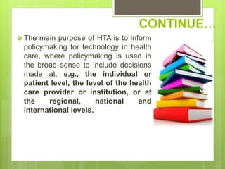 CONTINUE…
 The main purpose of HTA is to inform
policymaking for technology in health
care, where policymaking is used in
the broad sense to include decisions
made at, e.g., the individual or
patient level, the level of the health
care provider or institution, or at
the regional, national and
international levels.
 