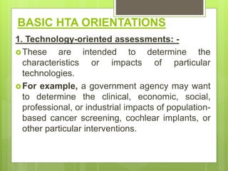 BASIC HTA ORIENTATIONS
1. Technology-oriented assessments: -
These are intended to determine the
characteristics or impacts of particular
technologies.
For example, a government agency may want
to determine the clinical, economic, social,
professional, or industrial impacts of population-
based cancer screening, cochlear implants, or
other particular interventions.
 