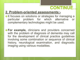 CONTINUE…
2. Problem-oriented assessments:-
 It focuses on solutions or strategies for managing a
particular problem for which alternative or
complementary technologies might be used.
 For example, clinicians and providers concerned
with the problem of diagnosis of dementia may call
for the development of clinical practice guidelines
involving some combination or sequence of clinical
history, neurological examination, and diagnostic
imaging using various modalities.
 