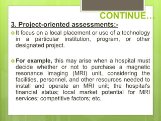 CONTINUE…
3. Project-oriented assessments:-
 It focus on a local placement or use of a technology
in a particular institution, program, or other
designated project.
 For example, this may arise when a hospital must
decide whether or not to purchase a magnetic
resonance imaging (MRI) unit, considering the
facilities, personnel, and other resources needed to
install and operate an MRI unit; the hospital's
financial status; local market potential for MRI
services; competitive factors; etc.
 