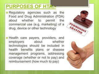 PURPOSES OF HTA:-
 Regulatory agencies such as the
Food and Drug Administration (FDA)
about whether to permit the
commercial use (e.g. marketing) of a
drug, device or other technology
 Health care payers, providers, and
employers about whether
technologies should be included in
health benefits plans or disease
management programs, addressing
coverage (whether or not to pay) and
reimbursement (how much to pay)
 