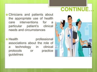 CONTINUE…
 Clinicians and patients about
the appropriate use of health
care interventions for a
particular patient’s clinical
needs and circumstances
 Health professional
associations about the role of
a technology in clinical
protocols or practice
guidelines
 