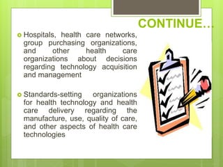CONTINUE…
 Hospitals, health care networks,
group purchasing organizations,
and other health care
organizations about decisions
regarding technology acquisition
and management
 Standards-setting organizations
for health technology and health
care delivery regarding the
manufacture, use, quality of care,
and other aspects of health care
technologies
 