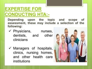 EXPERTISE FOR
CONDUCTING HTA:-
Depending upon the topic and scope of
assessment, these may include a selection of the
following:
 Physicians, nurses,
dentists, and other
clinicians
 Managers of hospitals,
clinics, nursing homes,
and other health care
institutions
 