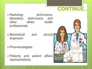 CONTINUE…
 Radiology technicians,
laboratory technicians and
other allied health
professionals
 Biomedical and clinical
engineers
 Pharmacologists
 Patients and patient affairs
representatives
 