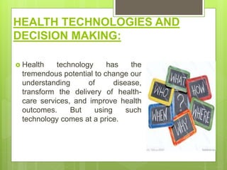 HEALTH TECHNOLOGIES AND
DECISION MAKING:
 Health technology has the
tremendous potential to change our
understanding of disease,
transform the delivery of health-
care services, and improve health
outcomes. But using such
technology comes at a price.
 