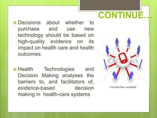 CONTINUE…
 Decisions about whether to
purchase and use new
technology should be based on
high-quality evidence on its
impact on health care and health
outcomes.
 Health Technologies and
Decision Making analyses the
barriers to, and facilitators of,
evidence-based decision
making in health-care systems
 