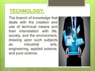 TECHNOLOGY:
The branch of knowledge that
deals with the creation and
use of technical means and
their interrelation with life,
society, and the environment,
drawing upon such subjects
as industrial arts,
engineering, applied science,
and pure science.
 