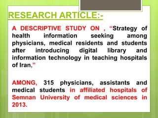 RESEARCH ARTICLE:-
A DESCRIPTIVE STUDY ON , “Strategy of
health information seeking among
physicians, medical residents and students
after introducing digital library and
information technology in teaching hospitals
of Iran,”
AMONG, 315 physicians, assistants and
medical students in affiliated hospitals of
Semnan University of medical sciences in
2013.
 