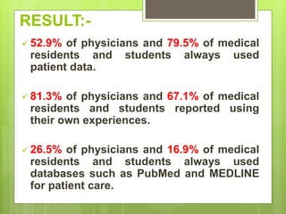 RESULT:-
 52.9% of physicians and 79.5% of medical
residents and students always used
patient data.
 81.3% of physicians and 67.1% of medical
residents and students reported using
their own experiences.
 26.5% of physicians and 16.9% of medical
residents and students always used
databases such as PubMed and MEDLINE
for patient care.
 