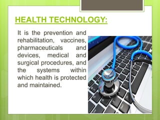 HEALTH TECHNOLOGY:
It is the prevention and
rehabilitation, vaccines,
pharmaceuticals and
devices, medical and
surgical procedures, and
the systems within
which health is protected
and maintained.
 