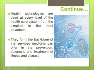 Continue…
 Health technologies are
used at every level of the
health care system from the
simplest to the most
advanced.
 They form the backbone of
the services medicine can
offer in the prevention,
diagnosis and treatment of
illness and disease.
 