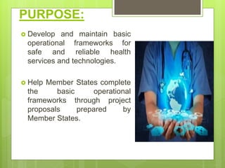 PURPOSE:
 Develop and maintain basic
operational frameworks for
safe and reliable health
services and technologies.
 Help Member States complete
the basic operational
frameworks through project
proposals prepared by
Member States.
 