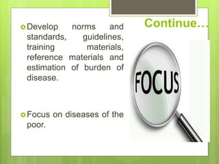 Continue…Develop norms and
standards, guidelines,
training materials,
reference materials and
estimation of burden of
disease.
Focus on diseases of the
poor.
 
