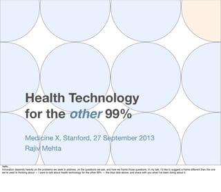 Health Technology
for the other 99%
Medicine X, Stanford, 27 September 2013
Rajiv Mehta
Hello ...
Innovation depends heavily on the problems we seek to address, on the questions we ask, and how we frame those questions. In my talk, I’d like to suggest a frame different than the one
we’re used to thinking about — I want to talk about health technology for the other 99% — the blue dots above, and share with you what I've been doing about it.
 