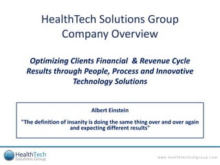 HealthTech Solutions Group
           Company Overview

   Optimizing Clients Financial & Revenue Cycle
  Results through People, Process and Innovative
               Technology Solutions


                            Albert Einstein
"The definition of insanity is doing the same thing over and over again
                    and expecting different results"



                                                      www.healthtechsolgroup.com
 