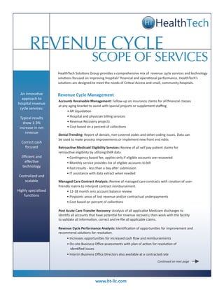 REVENUE CYCLE
                                            SCOPE OF SERVICES
                     HealthTech Solutions Group provides a comprehensive mix of revenue cycle services and technology
                     solutions focused on improving hospitals’ financial and operational performance. HealthTech’s
                     solutions are designed to meet the needs of Critical Access and small, community hospitals.


 An innovative       Revenue Cycle Management
  approach to
                     Accounts Receivable Management: Follow-up on insurance claims for all financial classes
hospital revenue
                     at any aging bracket to assist with special projects or supplement staffing
 cycle services:
                           • AR Liquidation
  Typical results          • Hospital and physician billing services
   show 1-3%               • Revenue Recovery projects
 increase in net           • Cost based on a percent of collections
     revenue
                     Denial Trending: Report of denials, non-covered codes and other coding issues. Data can
                     be used to make process improvements or implement new front end edits
  Correct cash
    focused          Retroactive Medicaid Eligibility Services: Review of all self pay patient claims for
                     retroactive eligibility by utilizing EMR data
  Efficient and            • Contingency-based fee, applies only if eligible accounts are recovered
    effective              • Monthly service provides list of eligible accounts to bill
   technology              • Fast results - less than a day after submission
                           • IT assistance with data extract when needed
 Centralized and
    scalable         Managed Care Contract Analysis: Review of managed care contracts with creation of user-
                     friendly matrix to interpret contract reimbursement.
Highly specialized         • 12-18 month zero account balance review
    functions              • Pinpoints areas of lost revenue and/or contractual underpayments
                           • Cost based on percent of collections

                     Post Acute Care Transfer Recovery: Analysis of all applicable Medicare discharges to
                     identify all accounts that have potential for revenue recovery; then work with the facility
                     to validate all information, correct and re-file all applicable claims.

                     Revenue Cycle Performance Analysis: Identification of opportunities for improvement and
                     recommend solutions for resolution.
                          • Increases opportunities for increased cash flow and reimbursements
                          • On-site Business Office assessments with plan of action for resolution of
                            identified issues
                          • Interim Business Office Directors also available at a contracted rate
                                                                                          Continued on next page




                                              www.ht-llc.com
 