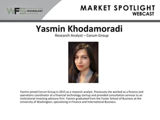 Yasmin joined Corum Group in 2015 as a research analyst. Previously she worked as a finance and
operations coordinator at a financial technology startup and provided consultation services to an
institutional investing advisory firm. Yasmin graduated from the Foster School of Business at the
University of Washington, specializing in Finance and International Business.
Yasmin Khodamoradi
Research Analyst – Corum Group
 