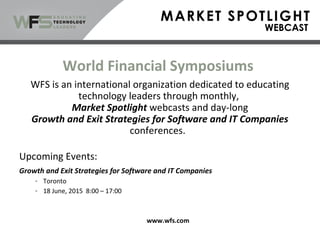 World Financial Symposiums
WFS is an international organization dedicated to educating
technology leaders through monthly,
Market Spotlight webcasts and day-long
Growth and Exit Strategies for Software and IT Companies
conferences.
Upcoming Events:
Growth and Exit Strategies for Software and IT Companies
- Toronto
- 18 June, 2015 8:00 – 17:00
www.wfs.com
 