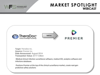 Sold to
Target: TheraDoc Inc.
Acquirer: Premier Inc.
Date Announced: August 2014
Transaction Value: $117 million
-Medical clinical infection surveillance software, medical EDI, analytics software and
infections databases
-Positions Premier at the top of the clinical surveillance market, create next-gen
predictive safety solutions
 