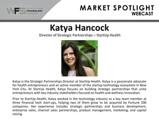 Katya Hancock
Katya is the Strategic Partnerships Director at StartUp Health. Katya is a passionate advocate
for health entrepreneurs and an active member of the startup technology ecosystem in New
York City. At StartUp Health, Katya focuses on building strategic partnerships that unite
entrepreneurs with key industry stakeholders focused on health and wellness innovation.
Prior to StartUp Health, Katya worked in the technology industry as a key team member at
three financial tech start-ups, helping two of them grow to be acquired by Fortune 500
companies. Her experience includes strategic partnerships and business development,
enterprise sales, channel sales partnerships, product management, marketing, and capital
raising.
Director of Strategic Partnerships – StartUp Health
 