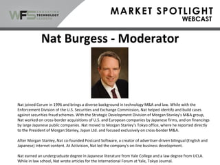 Nat Burgess - Moderator
Nat joined Corum in 1996 and brings a diverse background in technology M&A and law. While with the
Enforcement Division of the U.S. Securities and Exchange Commission, Nat helped identify and build cases
against securities fraud schemes. With the Strategic Development Division of Morgan Stanley's M&A group,
Nat worked on cross-border acquisitions of U.S. and European companies by Japanese firms, and on financings
by large Japanese public companies. Nat moved to Morgan Stanley's Tokyo office, where he reported directly
to the President of Morgan Stanley, Japan Ltd. and focused exclusively on cross-border M&A.
After Morgan Stanley, Nat co-founded Postcard Software, a creator of advertiser-driven bilingual (English and
Japanese) Internet content. At Activision, Nat led the company's on-line business development.
Nat earned an undergraduate degree in Japanese literature from Yale College and a law degree from UCLA.
While in law school, Nat wrote articles for the International Forum at Yale, Tokyo Journal.
 