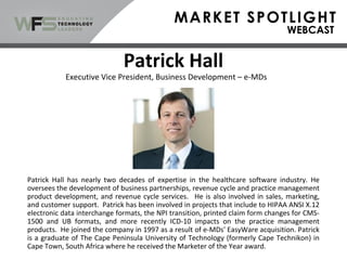 Patrick Hall
Patrick Hall has nearly two decades of expertise in the healthcare software industry. He
oversees the development of business partnerships, revenue cycle and practice management
product development, and revenue cycle services. He is also involved in sales, marketing,
and customer support. Patrick has been involved in projects that include to HIPAA ANSI X.12
electronic data interchange formats, the NPI transition, printed claim form changes for CMS-
1500 and UB formats, and more recently ICD-10 impacts on the practice management
products. He joined the company in 1997 as a result of e-MDs' EasyWare acquisition. Patrick
is a graduate of The Cape Peninsula University of Technology (formerly Cape Technikon) in
Cape Town, South Africa where he received the Marketer of the Year award.
Executive Vice President, Business Development – e-MDs
 