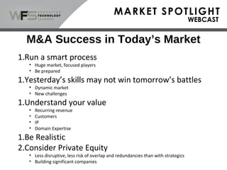 M&A Success in Today’s Market
1.Run a smart process
• Huge market, focused players
• Be prepared
1.Yesterday’s skills may not win tomorrow’s battles
• Dynamic market
• New challenges
1.Understand your value
• Recurring revenue
• Customers
• IP
• Domain Expertise
1.Be Realistic
2.Consider Private Equity
• Less disruptive, less risk of overlap and redundancies than with strategics
• Building significant companies
 