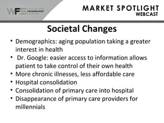• Demographics: aging population taking a greater
interest in health
• Dr. Google: easier access to information allows
patient to take control of their own health
• More chronic illnesses, less affordable care
• Hospital consolidation
• Consolidation of primary care into hospital
• Disappearance of primary care providers for
millennials
Societal Changes
 