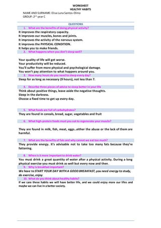 WORKSHEET
HEALTHY HABITS
NAME AND SURNAME: Elisa Luna Santos-Olmo
GROUP: 2nd
year C
QUESTIONS
1. What are the benefits of doing physical activity?
It improves the respiratory capacity.
It improves our muscles, bones and joints.
It improves the activity of the nervous system.
 It improves the PHYSICAL CONDITION.
 It helps you to make friends.
2. What happens when you don’t sleep well?
Your quality of life will get worse.
Your productivity will be reduced.
You’ll suffer from more physical and psychological damage.
You won’t pay attention to what happens around you.
3. How many hours do you need to sleep every day?
Sleep for as long as necessary (9 hours), not less than 7.
4. Describe three pieces of advice to sleep better in your life
Think about positive things, leave aside the negative thoughts.
Sleep in the darkness.
Choose a fixed time to get up every day.
5. What foods are full of carbohydrates?
They are found in cereals, bread, sugar, vegetables and fruit
6. What high-protein foods must you eat to regenerate your muscle?
They are found in milk, fish, meat, eggs…either the abuse or the lack of them are
harmful.
7. What are the benefits of fats and why cannot we eat too much?
They provide energy. It’s advisable not to take too many fats because they’re
fattening.
8. When is it more important to drink water?
You must drink a great quantity of water after a physical activity. During a long
physical exercise you must drink as well but every now and then.
9. Why is breakfast important?
We have to START YOUR DAY WITH A GOOD BREAKFAST, you need energy to study,
do exercise, enjoy
10. What do you think about healthy habits?
If we care these habits we will have better life, and we could enjoy more our lifes and
maybe we can live in a better society.
 